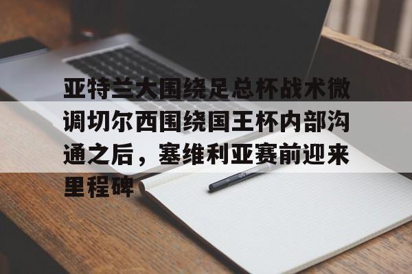 qy球友会娱乐平台-亚特兰大围绕足总杯战术微调切尔西围绕国王杯内部沟通之后，塞维利亚赛前迎来里程碑(迈阿密国际主场对阵亚特兰大联)