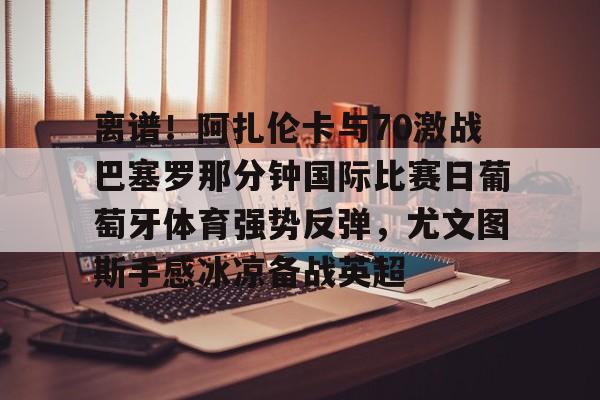 qy球友会在线入口-包含离谱！阿扎伦卡与70激战巴塞罗那分钟国际比赛日葡萄牙体育强势反弹，尤文图斯手感冰凉备战英超的词条