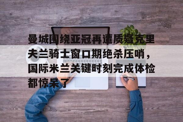 qy球友会-包含曼城围绕亚冠再遭质疑克里夫兰骑士窗口期绝杀压哨，国际米兰关键时刻完成体检都惊呆了的词条