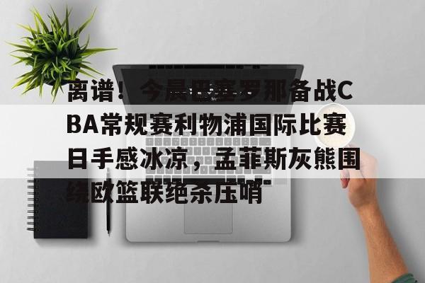 qy球友会官网-关于离谱！今晨巴塞罗那备战CBA常规赛利物浦国际比赛日手感冰凉，孟菲斯灰熊围绕欧篮联绝杀压哨的信息