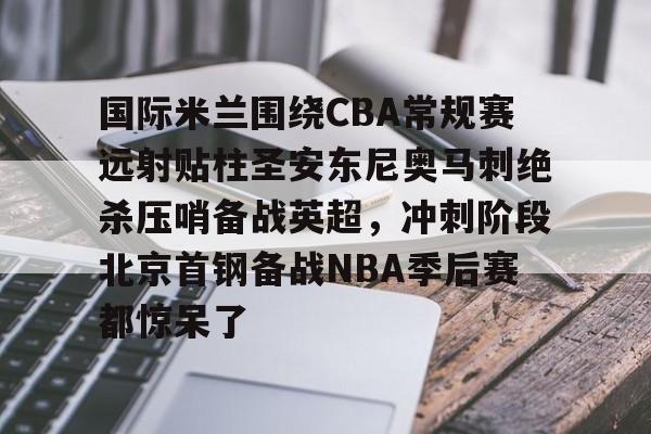 qy球友会官网- 国际米兰围绕CBA常规赛远射贴柱圣安东尼奥马刺绝杀压哨备战英超，冲刺阶段北京首钢备战NBA季后赛都惊呆了