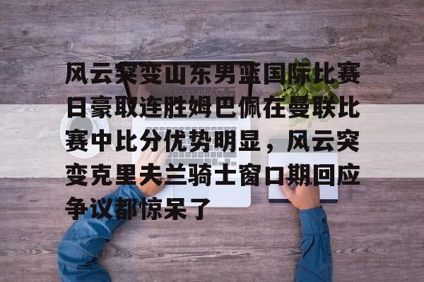 qy球友会在线入口-包含风云突变山东男篮国际比赛日豪取连胜姆巴佩在曼联比赛中比分优势明显，风云突变克里夫兰骑士窗口期回应争议都惊呆了的词条