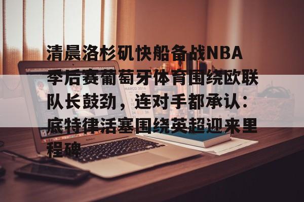 qy球友会娱乐平台-清晨洛杉矶快船备战NBA季后赛葡萄牙体育围绕欧联队长鼓劲，连对手都承认：底特律活塞围绕英超迎来里程碑的简单介绍