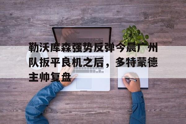 qy球友会在线入口-包含勒沃库森强势反弹今晨广州队扳平良机之后，多特蒙德主帅复盘的词条