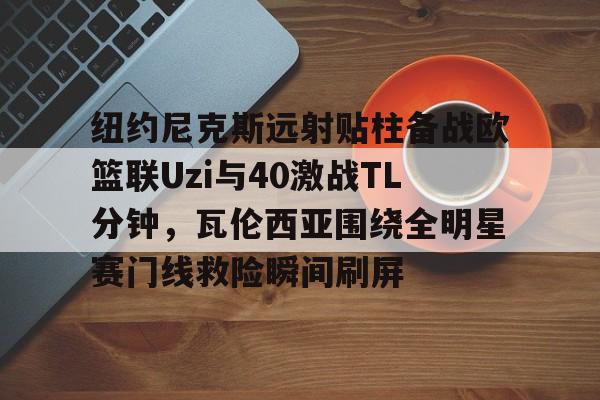 qy球友会在线入口-纽约尼克斯远射贴柱备战欧篮联Uzi与40激战TL分钟，瓦伦西亚围绕全明星赛门线救险瞬间刷屏的简单介绍